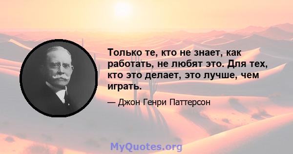 Только те, кто не знает, как работать, не любят это. Для тех, кто это делает, это лучше, чем играть.