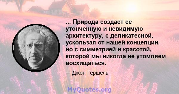 ... Природа создает ее утонченную и невидимую архитектуру, с деликатесной, ускользая от нашей концепции, но с симметрией и красотой, которой мы никогда не утомляем восхищаться.