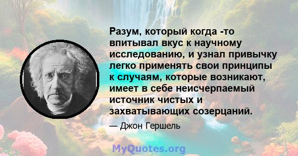 Разум, который когда -то впитывал вкус к научному исследованию, и узнал привычку легко применять свои принципы к случаям, которые возникают, имеет в себе неисчерпаемый источник чистых и захватывающих созерцаний.