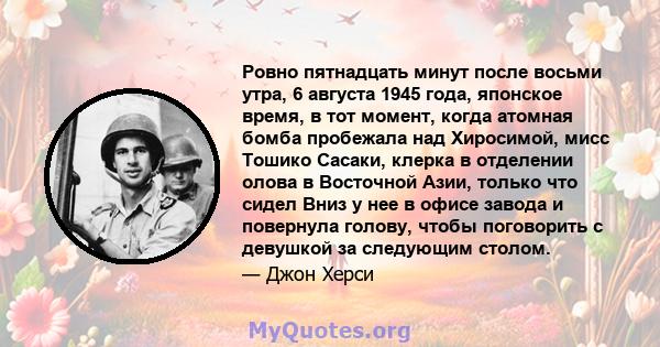 Ровно пятнадцать минут после восьми утра, 6 августа 1945 года, японское время, в тот момент, когда атомная бомба пробежала над Хиросимой, мисс Тошико Сасаки, клерка в отделении олова в Восточной Азии, только что сидел