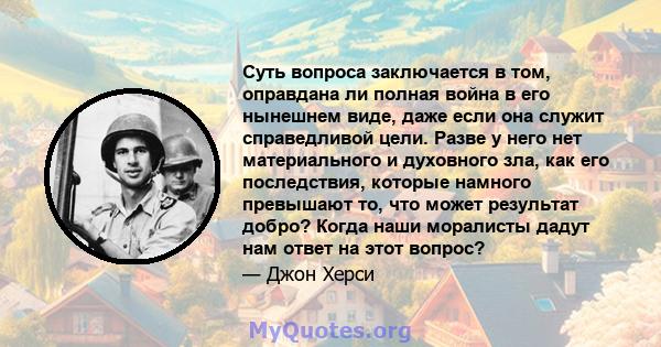 Суть вопроса заключается в том, оправдана ли полная война в его нынешнем виде, даже если она служит справедливой цели. Разве у него нет материального и духовного зла, как его последствия, которые намного превышают то,