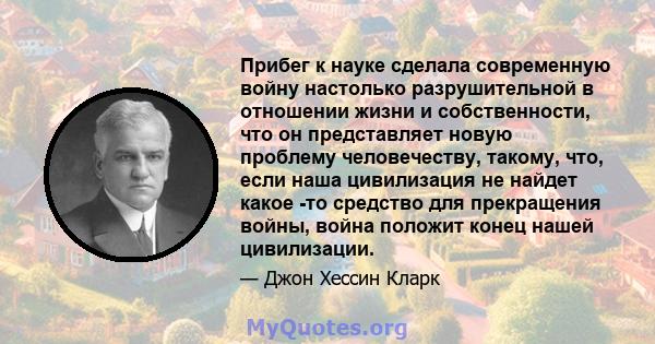 Прибег к науке сделала современную войну настолько разрушительной в отношении жизни и собственности, что он представляет новую проблему человечеству, такому, что, если наша цивилизация не найдет какое -то средство для