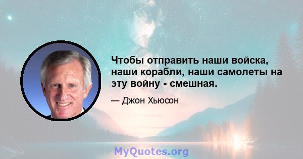 Чтобы отправить наши войска, наши корабли, наши самолеты на эту войну - смешная.