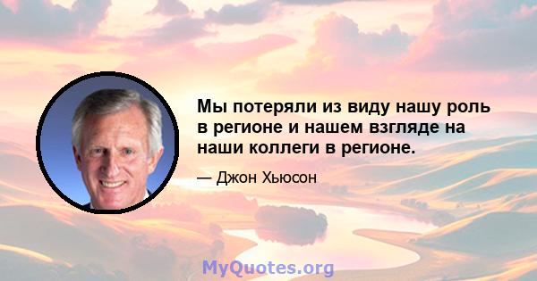 Мы потеряли из виду нашу роль в регионе и нашем взгляде на наши коллеги в регионе.