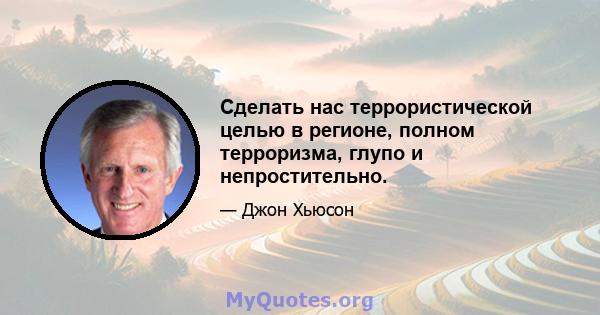 Сделать нас террористической целью в регионе, полном терроризма, глупо и непростительно.