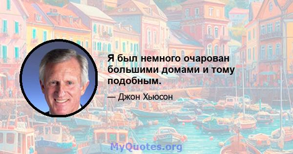 Я был немного очарован большими домами и тому подобным.