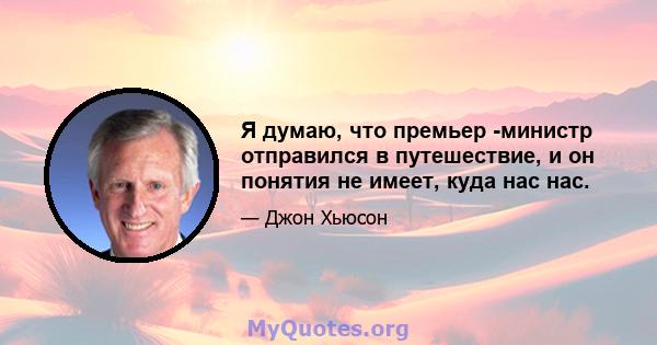 Я думаю, что премьер -министр отправился в путешествие, и он понятия не имеет, куда нас нас.