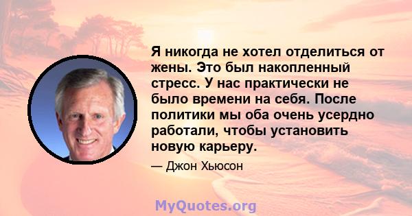 Я никогда не хотел отделиться от жены. Это был накопленный стресс. У нас практически не было времени на себя. После политики мы оба очень усердно работали, чтобы установить новую карьеру.