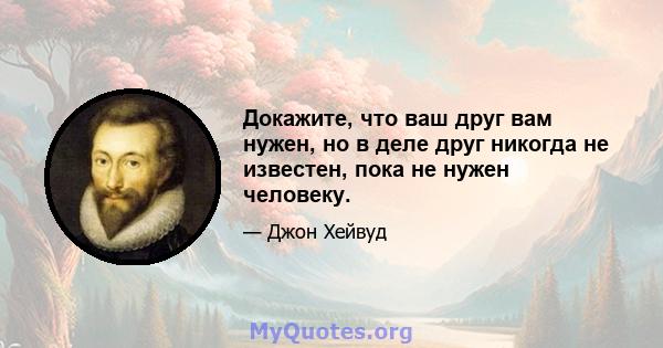 Докажите, что ваш друг вам нужен, но в деле друг никогда не известен, пока не нужен человеку.