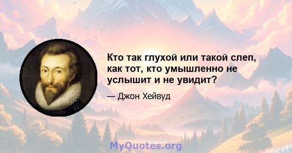 Кто так глухой или такой слеп, как тот, кто умышленно не услышит и не увидит?