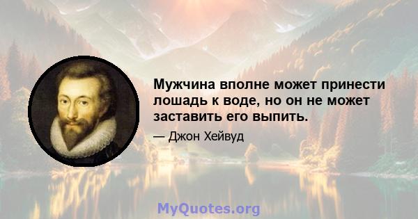 Мужчина вполне может принести лошадь к воде, но он не может заставить его выпить.