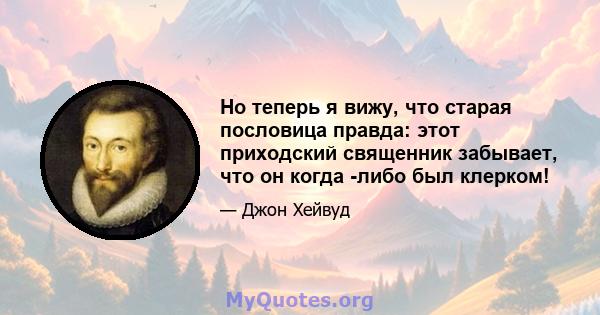 Но теперь я вижу, что старая пословица правда: этот приходский священник забывает, что он когда -либо был клерком!