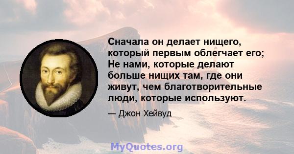 Сначала он делает нищего, который первым облегчает его; Не нами, которые делают больше нищих там, где они живут, чем благотворительные люди, которые используют.