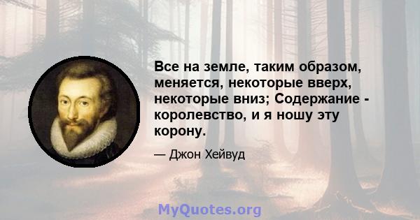 Все на земле, таким образом, меняется, некоторые вверх, некоторые вниз; Содержание - королевство, и я ношу эту корону.