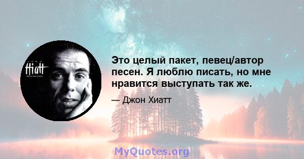 Это целый пакет, певец/автор песен. Я люблю писать, но мне нравится выступать так же.