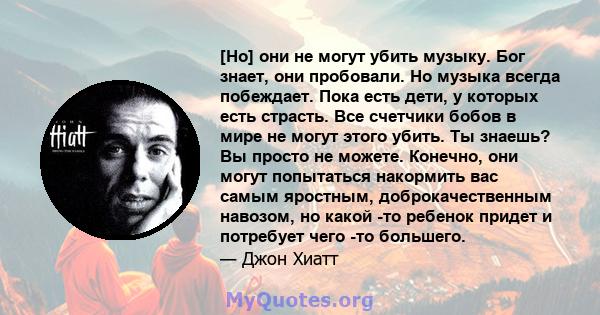 [Но] они не могут убить музыку. Бог знает, они пробовали. Но музыка всегда побеждает. Пока есть дети, у которых есть страсть. Все счетчики бобов в мире не могут этого убить. Ты знаешь? Вы просто не можете. Конечно, они