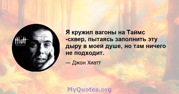 Я кружил вагоны на Таймс -сквер, пытаясь заполнить эту дыру в моей душе, но там ничего не подходит.