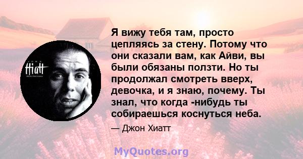 Я вижу тебя там, просто цепляясь за стену. Потому что они сказали вам, как Айви, вы были обязаны ползти. Но ты продолжал смотреть вверх, девочка, и я знаю, почему. Ты знал, что когда -нибудь ты собираешься коснуться