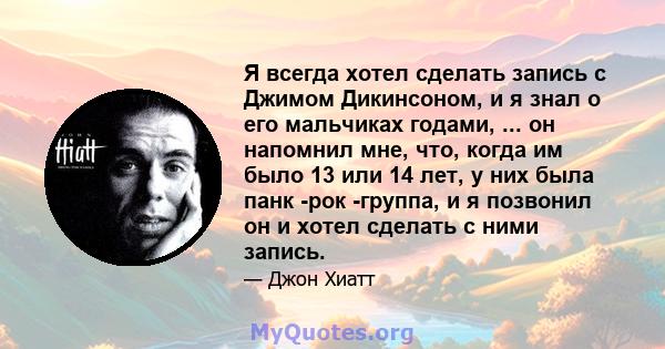 Я всегда хотел сделать запись с Джимом Дикинсоном, и я знал о его мальчиках годами, ... он напомнил мне, что, когда им было 13 или 14 лет, у них была панк -рок -группа, и я позвонил он и хотел сделать с ними запись.