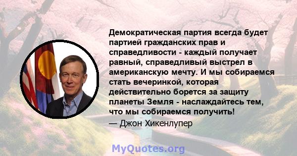 Демократическая партия всегда будет партией гражданских прав и справедливости - каждый получает равный, справедливый выстрел в американскую мечту. И мы собираемся стать вечеринкой, которая действительно борется за