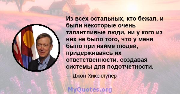 Из всех остальных, кто бежал, и были некоторые очень талантливые люди, ни у кого из них не было того, что у меня было при найме людей, придерживаясь их ответственности, создавая системы для подотчетности.