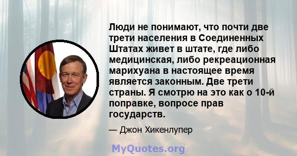 Люди не понимают, что почти две трети населения в Соединенных Штатах живет в штате, где либо медицинская, либо рекреационная марихуана в настоящее время является законным. Две трети страны. Я смотрю на это как о 10-й