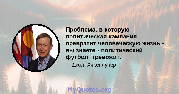 Проблема, в которую политическая кампания превратит человеческую жизнь - вы знаете - политический футбол, тревожит.