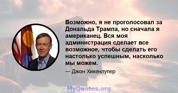 Возможно, я не проголосовал за Дональда Трампа, но сначала я американец. Вся моя администрация сделает все возможное, чтобы сделать его настолько успешным, насколько мы можем.