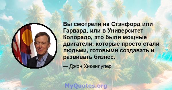 Вы смотрели на Стэнфорд или Гарвард, или в Университет Колорадо, это были мощные двигатели, которые просто стали людьми, готовыми создавать и развивать бизнес.