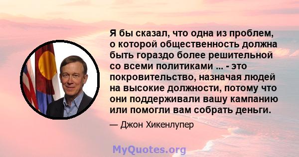 Я бы сказал, что одна из проблем, о которой общественность должна быть гораздо более решительной со всеми политиками ... - это покровительство, назначая людей на высокие должности, потому что они поддерживали вашу