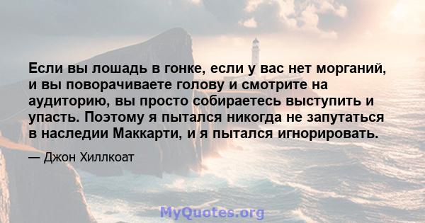 Если вы лошадь в гонке, если у вас нет морганий, и вы поворачиваете голову и смотрите на аудиторию, вы просто собираетесь выступить и упасть. Поэтому я пытался никогда не запутаться в наследии Маккарти, и я пытался