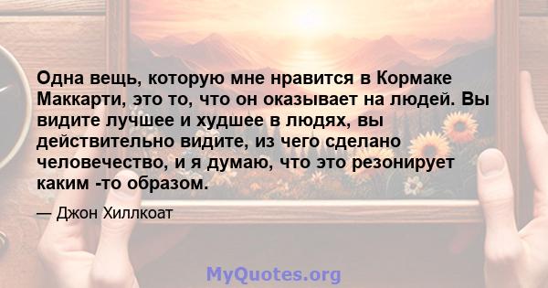 Одна вещь, которую мне нравится в Кормаке Маккарти, это то, что он оказывает на людей. Вы видите лучшее и худшее в людях, вы действительно видите, из чего сделано человечество, и я думаю, что это резонирует каким -то