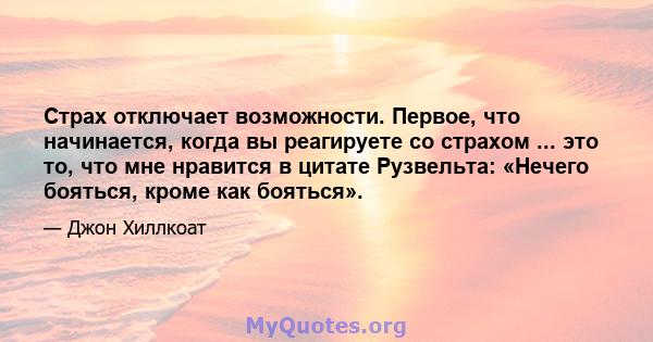 Страх отключает возможности. Первое, что начинается, когда вы реагируете со страхом ... это то, что мне нравится в цитате Рузвельта: «Нечего бояться, кроме как бояться».