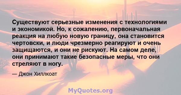 Существуют серьезные изменения с технологиями и экономикой. Но, к сожалению, первоначальная реакция на любую новую границу, она становится чертовски, и люди чрезмерно реагируют и очень защищаются, и они не рискуют. На