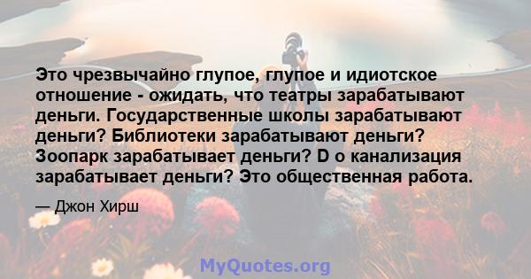 Это чрезвычайно глупое, глупое и идиотское отношение - ожидать, что театры зарабатывают деньги. Государственные школы зарабатывают деньги? Библиотеки зарабатывают деньги? Зоопарк зарабатывает деньги? D o канализация