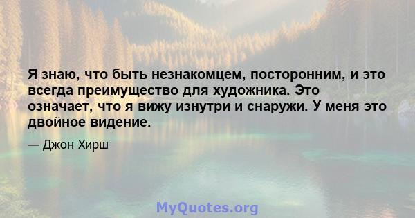 Я знаю, что быть незнакомцем, посторонним, и это всегда преимущество для художника. Это означает, что я вижу изнутри и снаружи. У меня это двойное видение.