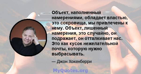 Объект, наполненный намерениями, обладает властью, это сокровища, мы привлечены к нему. Объект, лишенный намерения, это случайно, он подражает, он отталкивает нас. Это как кусок нежелательной почты, которую нужно