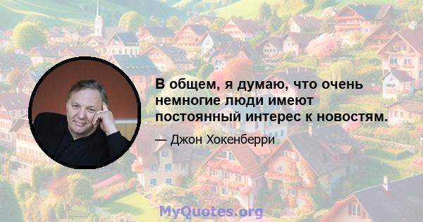 В общем, я думаю, что очень немногие люди имеют постоянный интерес к новостям.