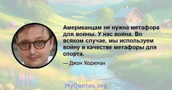 Американцам не нужна метафора для войны. У нас война. Во всяком случае, мы используем войну в качестве метафоры для спорта.