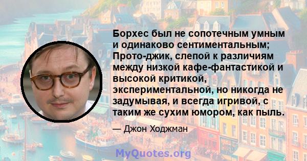 Борхес был не сопотечным умным и одинаково сентиментальным; Прото-джик, слепой к различиям между низкой кафе-фантастикой и высокой критикой, экспериментальной, но никогда не задумывая, и всегда игривой, с таким же сухим 