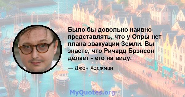 Было бы довольно наивно представлять, что у Опры нет плана эвакуации Земли. Вы знаете, что Ричард Брэнсон делает - его на виду.