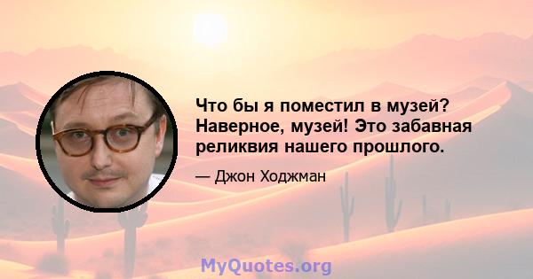 Что бы я поместил в музей? Наверное, музей! Это забавная реликвия нашего прошлого.