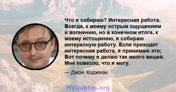 Что я собираю? Интересная работа. Всегда, к моему острым ощущениям и волнению, но в конечном итоге, к моему истощению, я собираю интересную работу. Если приходит интересная работа, я принимаю это; Вот почему я делаю так 