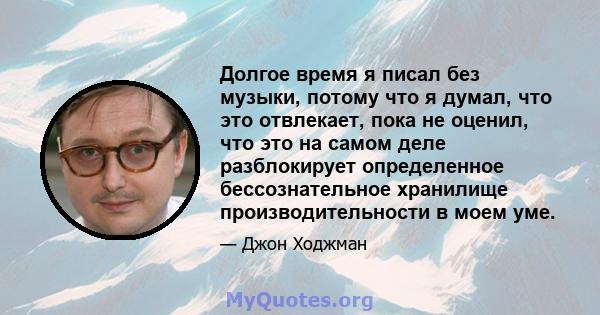 Долгое время я писал без музыки, потому что я думал, что это отвлекает, пока не оценил, что это на самом деле разблокирует определенное бессознательное хранилище производительности в моем уме.