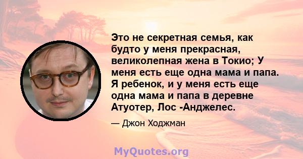 Это не секретная семья, как будто у меня прекрасная, великолепная жена в Токио; У меня есть еще одна мама и папа. Я ребенок, и у меня есть еще одна мама и папа в деревне Атуотер, Лос -Анджелес.