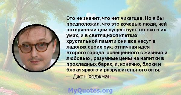 Это не значит, что нет чикагцев. Но я бы предположил, что это кочевые люди, чей потерянный дом существует только в их умах, и в светящихся клетках хрустальной памяти они все несут в ладонях своих рук: отличная идея