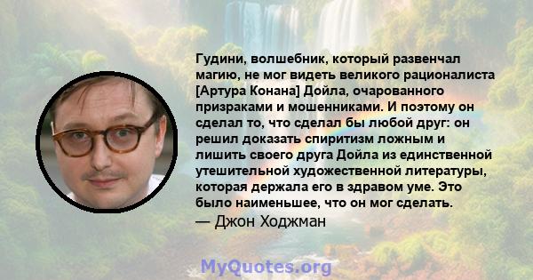 Гудини, волшебник, который развенчал магию, не мог видеть великого рационалиста [Артура Конана] Дойла, очарованного призраками и мошенниками. И поэтому он сделал то, что сделал бы любой друг: он решил доказать спиритизм 