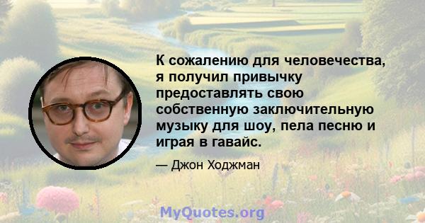 К сожалению для человечества, я получил привычку предоставлять свою собственную заключительную музыку для шоу, пела песню и играя в гавайс.