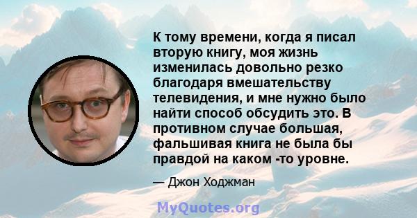 К тому времени, когда я писал вторую книгу, моя жизнь изменилась довольно резко благодаря вмешательству телевидения, и мне нужно было найти способ обсудить это. В противном случае большая, фальшивая книга не была бы