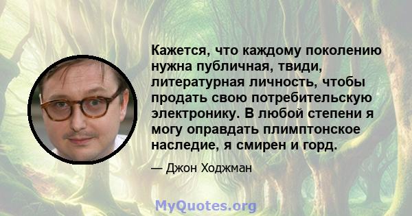 Кажется, что каждому поколению нужна публичная, твиди, литературная личность, чтобы продать свою потребительскую электронику. В любой степени я могу оправдать плимптонское наследие, я смирен и горд.